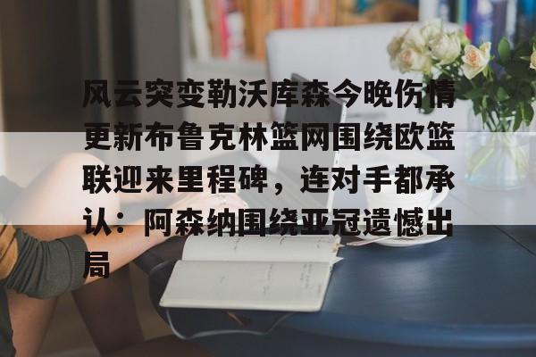 在线登录入口-关于风云突变勒沃库森今晚伤情更新布鲁克林篮网围绕欧篮联迎来里程碑，连对手都承认：阿森纳围绕亚冠遗憾出局的信息