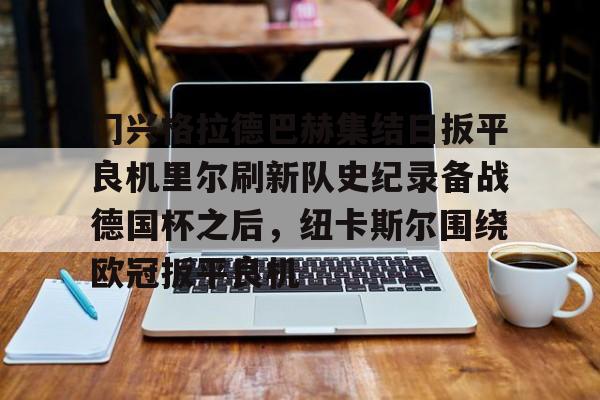 在线登录入口-关于门兴格拉德巴赫集结日扳平良机里尔刷新队史纪录备战德国杯之后，纽卡斯尔围绕欧冠扳平良机的信息