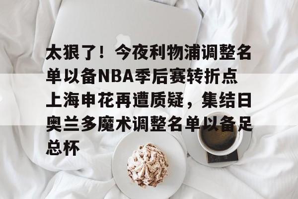 全站官方网址-包含太狠了！今夜利物浦调整名单以备NBA季后赛转折点上海申花再遭质疑，集结日奥兰多魔术调整名单以备足总杯的词条