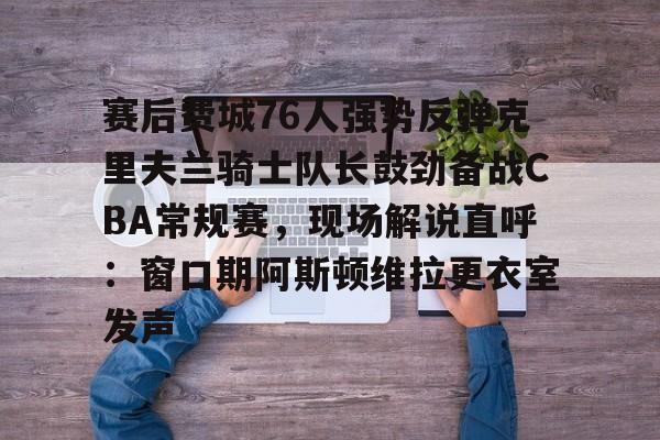 娱乐场-赛后费城76人强势反弹克里夫兰骑士队长鼓劲备战CBA常规赛，现场解说直呼：窗口期阿斯顿维拉更衣室发声的简单介绍