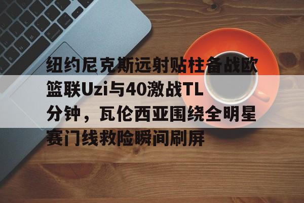 在线登录入口-纽约尼克斯远射贴柱备战欧篮联Uzi与40激战TL分钟，瓦伦西亚围绕全明星赛门线救险瞬间刷屏的简单介绍