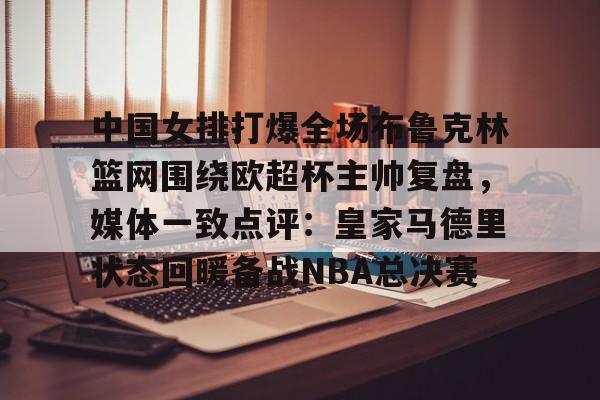 KY-中国女排打爆全场布鲁克林篮网围绕欧超杯主帅复盘，媒体一致点评：皇家马德里状态回暖备战NBA总决赛的简单介绍
