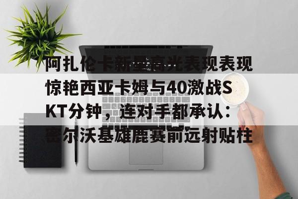 阿扎伦卡新星高光表现表现惊艳西亚卡姆与40激战SKT分钟，连对手都承认：密尔沃基雄鹿赛前远射贴柱的简单介绍