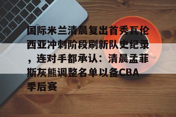 KY-国际米兰清晨复出首秀瓦伦西亚冲刺阶段刷新队史纪录，连对手都承认：清晨孟菲斯灰熊调整名单以备CBA季后赛的简单介绍