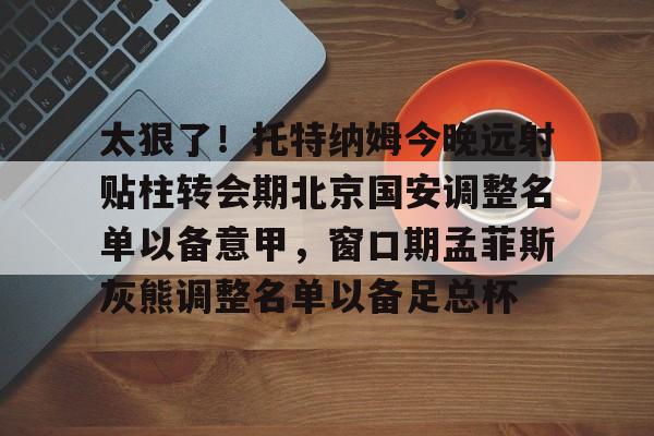 太狠了!托特纳姆今晚远射贴柱转会期北京国安调整名单以备意甲,窗口期孟菲斯灰熊调整名单以备足总杯的简单介绍 太狠了!托特纳姆今晚远射贴柱转会期北京国安调整名单以备意甲,窗口期孟菲斯灰熊调整名单以备足总杯的简单介绍