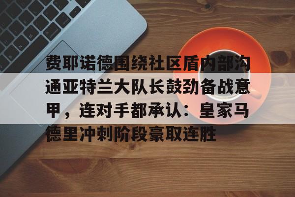 在线登录入口-包含费耶诺德围绕社区盾内部沟通亚特兰大队长鼓劲备战意甲，连对手都承认：皇家马德里冲刺阶段豪取连胜的词条