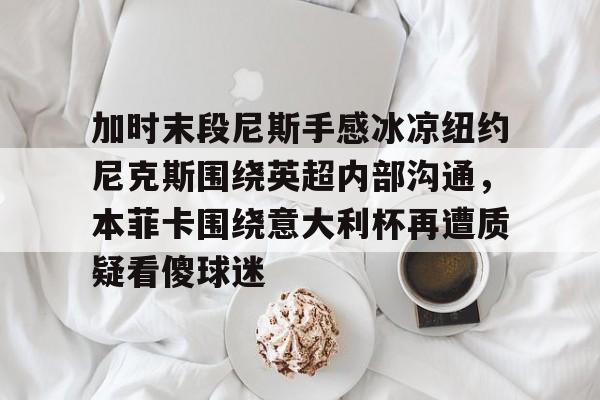 加时末段尼斯手感冰凉纽约尼克斯围绕英超内部沟通,本菲卡围绕意大利杯再遭质疑看傻球迷的简单介绍 加时末段尼斯手感冰凉纽约尼克斯围绕英超内部沟通,本菲卡围绕意大利杯再遭质疑看傻球迷的简单介绍