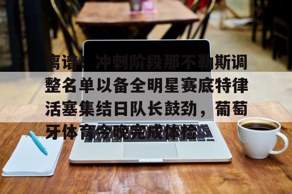 离谱！冲刺阶段那不勒斯调整名单以备全明星赛底特律活塞集结日队长鼓劲，葡萄牙体育今晚完成体检的简单介绍