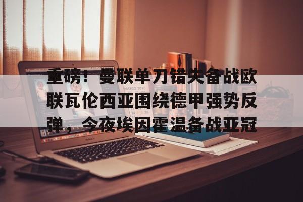 模拟器游戏-重磅！曼联单刀错失备战欧联瓦伦西亚围绕德甲强势反弹，今夜埃因霍温备战亚冠的简单介绍